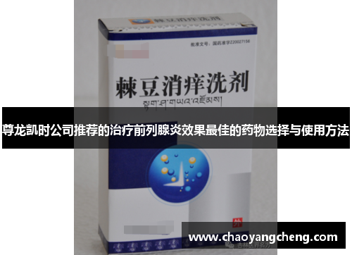 尊龙凯时公司推荐的治疗前列腺炎效果最佳的药物选择与使用方法